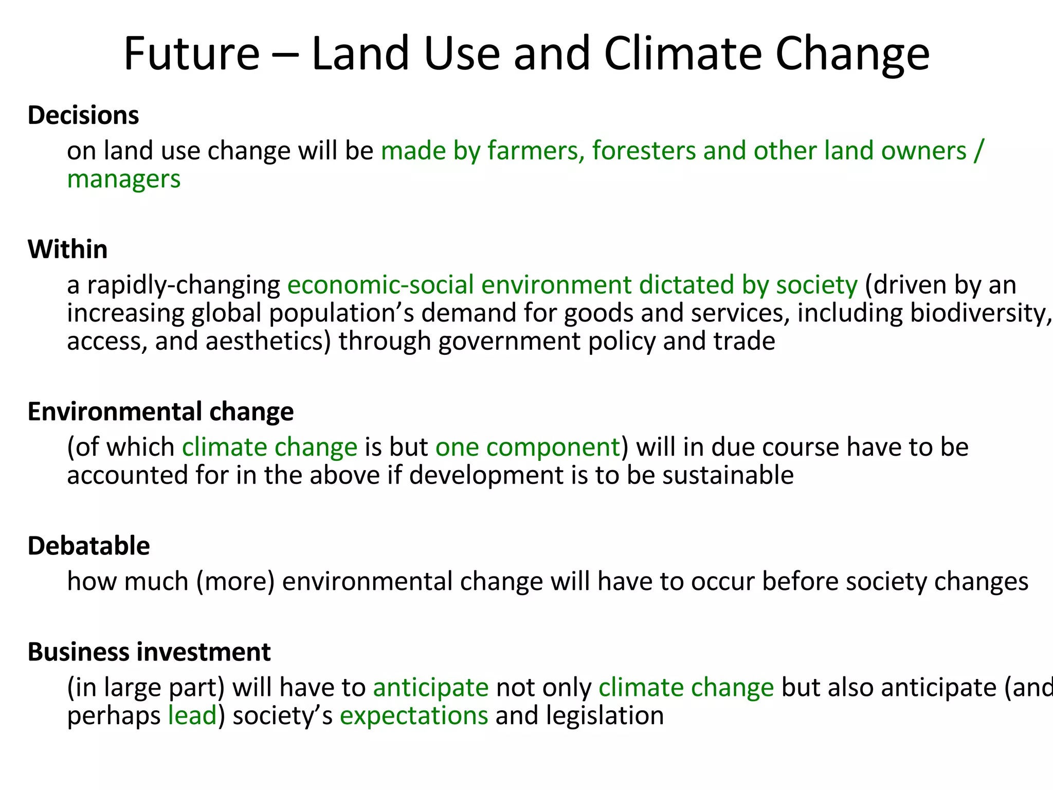 Future – Land Use and Climate Change Decisions   on land use change will be  made by farmers, foresters and other land owners / managers  Within  a rapidly-changing  economic-social environment dictated by society  (driven by an increasing global population’s demand for goods and services, including biodiversity, access, and aesthetics) through government policy and trade Environmental change   (of which  climate change  is but  one component ) will in due course have to be accounted for in the above if development is to be sustainable Debatable   how much (more) environmental change will have to occur before society changes  Business investment (in large part) will have to  anticipate  not only  climate change  but also anticipate (and perhaps  lead ) society’s  expectations  and legislation 
