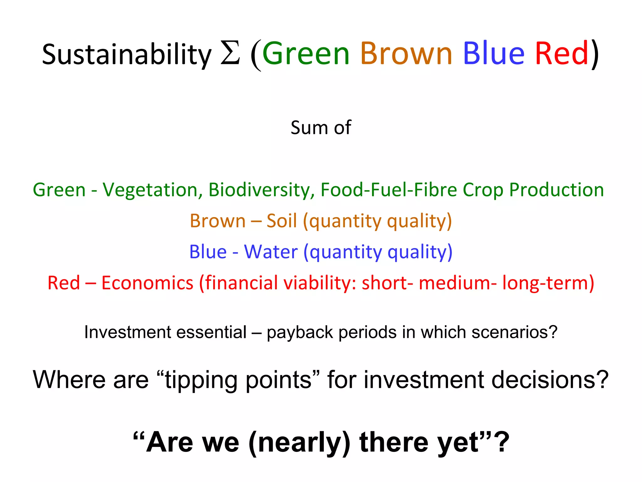 Sustainability    Green   Brown   Blue   Red ) Sum of Green - Vegetation, Biodiversity, Food-Fuel-Fibre Crop Production   Brown – Soil (quantity quality) Blue - Water (quantity quality) Red – Economics (financial viability: short- medium- long-term) Investment essential – payback periods in which scenarios? Where are “tipping points” for investment decisions? “ Are we (nearly) there yet”? 