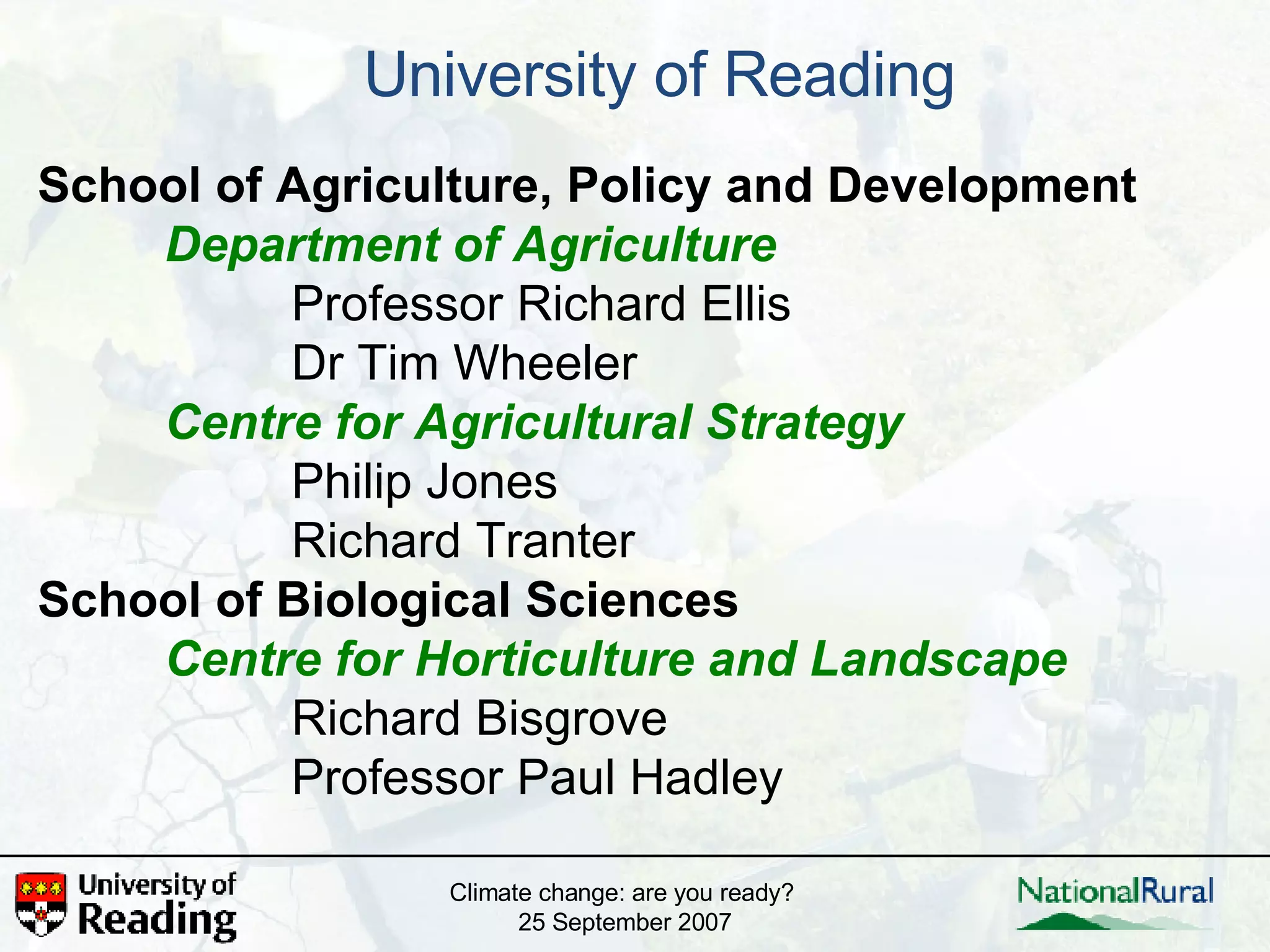University of Reading School of Agriculture, Policy and Development Department of Agriculture Professor Richard Ellis Dr Tim Wheeler Centre for Agricultural Strategy Philip Jones Richard Tranter School of Biological Sciences Centre for Horticulture and Landscape Richard Bisgrove Professor Paul Hadley Climate change: are you ready?  25 September 2007 