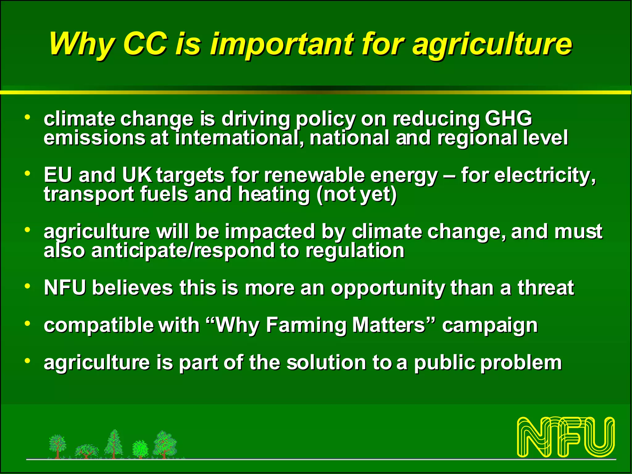 Why CC is important for agriculture climate change is driving policy on reducing GHG emissions at international, national and regional level EU and UK targets for renewable energy – for electricity, transport fuels and heating (not yet) agriculture will be impacted by climate change, and must also anticipate/respond to regulation NFU believes this is more an opportunity than a threat compatible with “Why Farming Matters” campaign agriculture is part of the solution to a public problem 