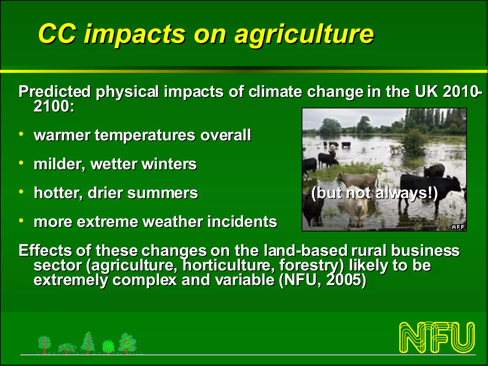 CC impacts on agriculture Predicted physical impacts of climate change in the UK 2010-2100: warmer temperatures overall milder, wetter winters hotter, drier summers  (but not always!) more extreme weather incidents  Effects of these changes on the land-based rural business sector (agriculture, horticulture, forestry) likely to be extremely complex and variable (NFU, 2005) 