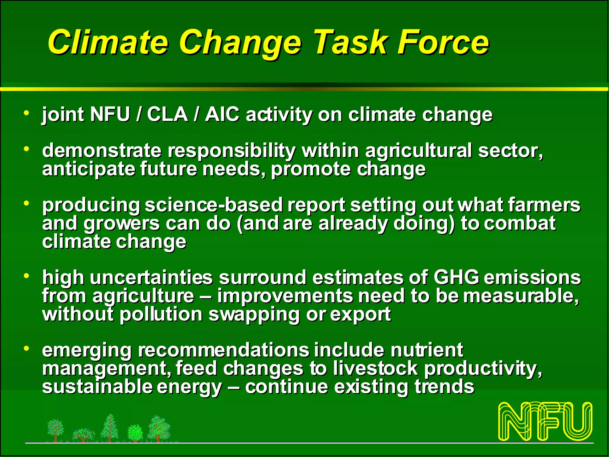 Climate Change Task Force joint NFU / CLA / AIC activity on climate change demonstrate responsibility within agricultural sector, anticipate future needs, promote change producing science-based report  setting out what farmers and growers can do (and are already doing) to combat climate change high uncertainties surround estimates of GHG emissions from agriculture – improvements need to be measurable, without pollution swapping or export  emerging recommendations include nutrient management, feed changes to livestock productivity, sustainable energy – continue existing trends 