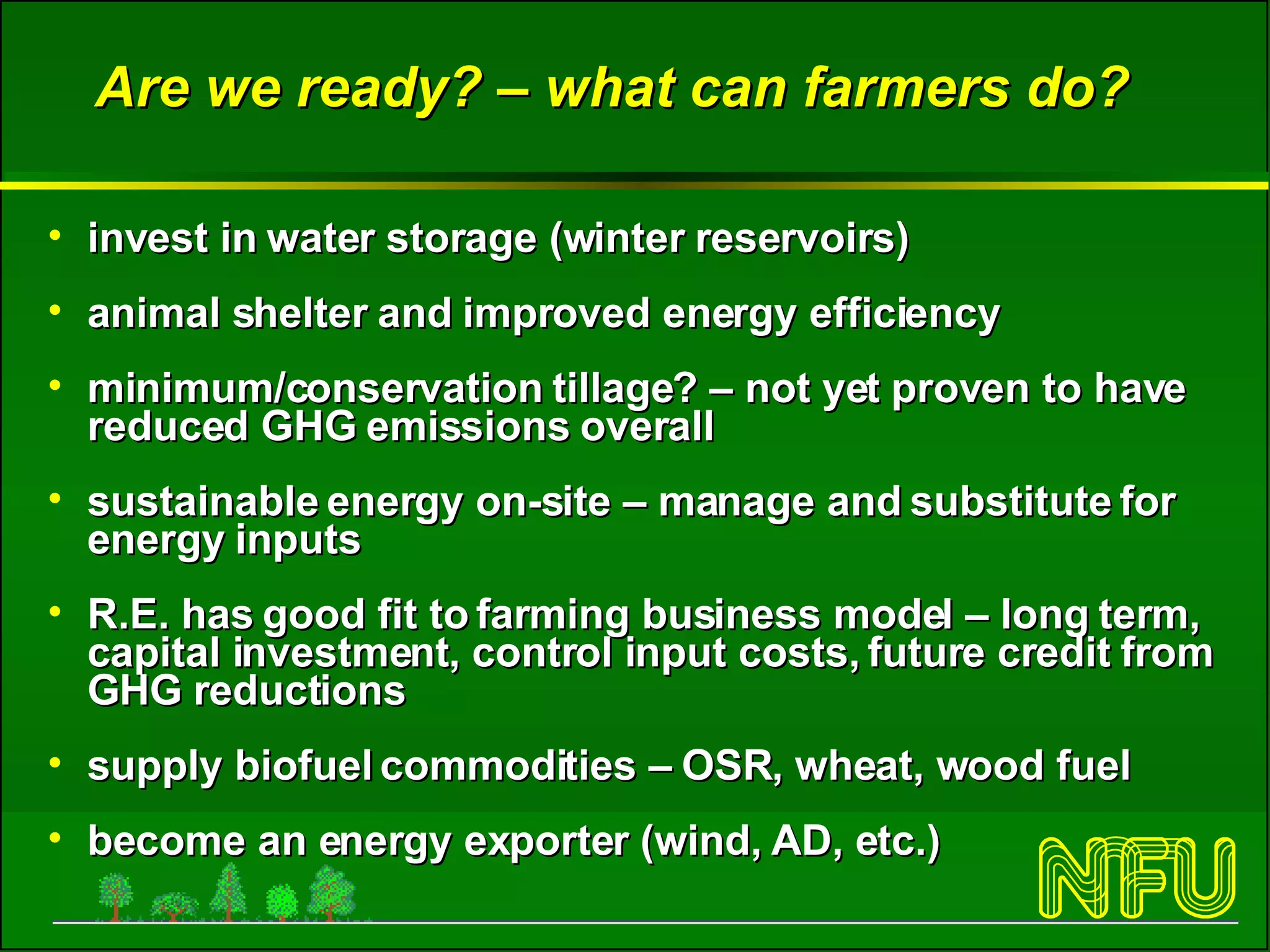 Are we ready? – what can farmers do? invest in water storage (winter reservoirs) animal shelter and improved energy efficiency minimum/conservation tillage? – not yet proven to have reduced GHG emissions overall sustainable energy on-site – manage and substitute for energy inputs  R.E. has good fit to farming business model – long term, capital investment, control input costs, future credit from GHG reductions supply biofuel commodities – OSR, wheat, wood fuel  become an energy exporter (wind, AD, etc.) 
