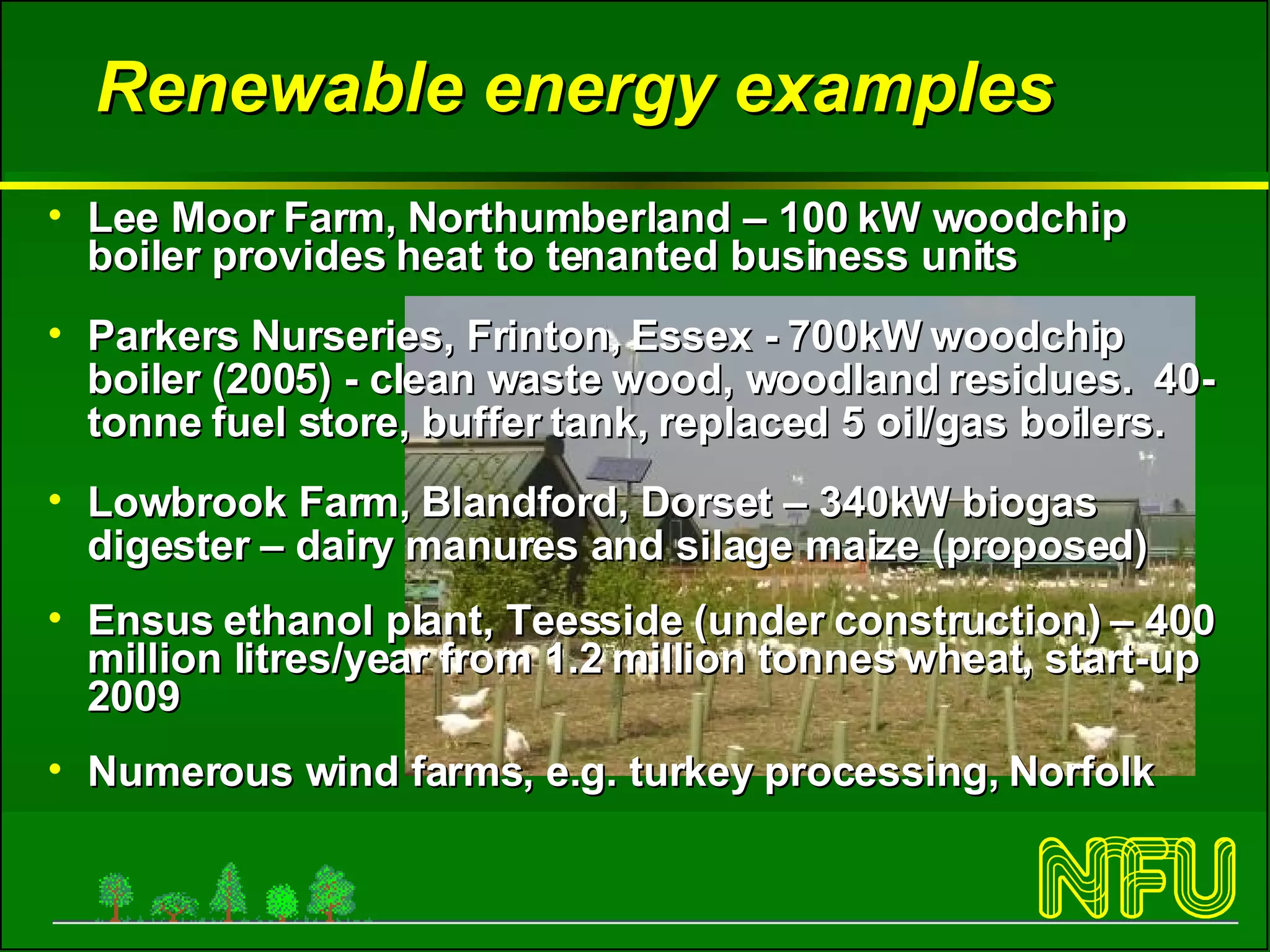 Renewable energy examples Lee Moor Farm, Northumberland – 100 kW woodchip boiler provides heat to tenanted business units Parkers Nurseries, Frinton, Essex - 700kW woodchip boiler (2005) - clean waste wood, woodland residues.  40-tonne fuel store, buffer tank, replaced 5 oil/gas boilers.  Lowbrook Farm, Blandford, Dorset – 340kW biogas digester – dairy manures and silage maize (proposed)  Ensus ethanol plant, Teesside (under construction) – 400 million litres/year from 1.2 million tonnes wheat, start-up 2009 Numerous wind farms, e.g. turkey processing, Norfolk 