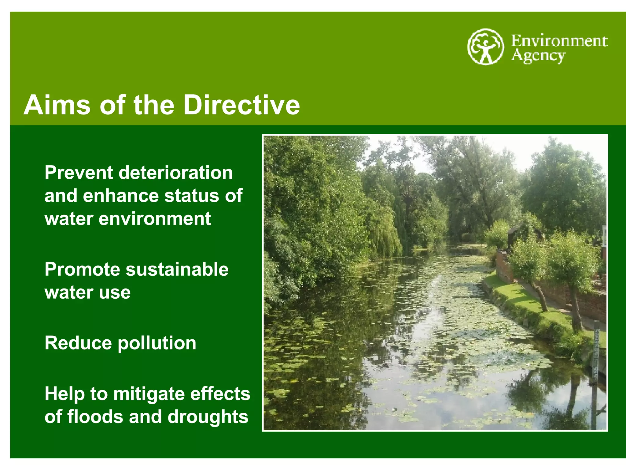 Aims of the Directive Prevent deterioration and enhance status of water environment Promote sustainable water use Reduce pollution Help to mitigate effects of floods and droughts 