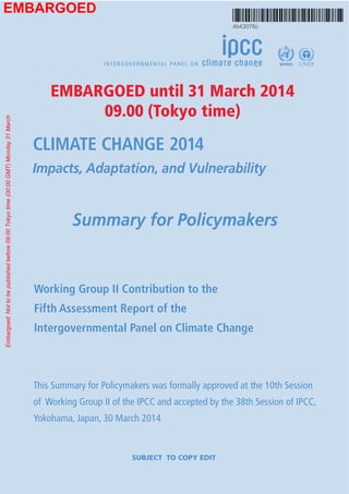 APPROVED SPM – Copyedit Pending IPCC WGII AR5 Summary for Policymakers
WGII AR5 Phase I Report Launch 1 31 March 2014
Climate Change 2014: Impacts, Adaptation, and Vulnerability
SUMMARY FOR POLICYMAKERS
Drafting Authors
Christopher B. Field (USA), Vicente R. Barros (Argentina), Michael D. Mastrandrea (USA),
Katharine J. Mach (USA), Mohamed A.-K. Abdrabo (Egypt), W. Neil Adger (UK), Yury A.
Anokhin (Russian Federation), Oleg A. Anisimov (Russian Federation), Douglas J. Arent (USA),
Jonathon Barnett (Australia), Virginia R. Burkett (USA), Rongshuo Cai (China), Monalisa
Chatterjee (USA/India), Stewart J. Cohen (Canada), Wolfgang Cramer (Germany/France),
Purnamita Dasgupta (India), Debra J. Davidson (Canada), Fatima Denton (Gambia), Petra Döll
(Germany), Kirstin Dow (USA), Yasuaki Hijioka (Japan), Ove Hoegh-Guldberg (Australia),
Richard G. Jones (UK), Roger N. Jones (Australia), Roger L. Kitching (Australia), R. Sari
Kovats (UK), Patricia Romero Lankao (Mexico), Joan Nymand Larsen (Iceland), Erda Lin
(China), David B. Lobell (USA), Iñigo J. Losada (Spain), Graciela O. Magrin (Argentina), José
A. Marengo (Brazil), Anil Markandya (Spain), Bruce A. McCarl (USA), Roger F. McLean
(Australia), Linda O. Mearns (USA), Guy F. Midgley (South Africa), Nobuo Mimura (Japan),
John F. Morton (UK), Isabelle Niang (Senegal), Ian R. Noble (Australia), Leonard A. Nurse
(Barbados), Karen L. O’Brien (Norway), Taikan Oki (Japan), Lennart Olsson (Sweden), Michael
Oppenheimer (USA), Jonathan T. Overpeck (USA), Joy J. Pereira (Malaysia), Elvira S.
Poloczanska (Australia), John R. Porter (Denmark), Hans-O. Pörtner (Germany), Michael J.
Prather (USA), Roger S. Pulwarty (USA), Andy R. Reisinger (New Zealand), Aromar Revi
(India), Oliver C. Ruppel (Namibia), David E. Satterthwaite (UK), Daniela N. Schmidt (UK),
Josef Settele (Germany), Kirk R. Smith (USA), Dáithí A. Stone (Canada/South Africa/USA),
Avelino G. Suarez (Cuba), Petra Tschakert (USA), Riccardo Valentini (Italy), Alicia Villamizar
(Venezuela), Rachel Warren (UK), Thomas J. Wilbanks (USA), Poh Poh Wong (Singapore),
Alistair Woodward (New Zealand), Gary W. Yohe (USA)
 