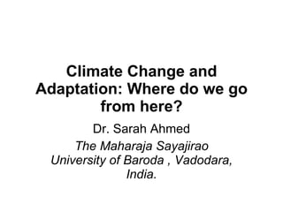 Climate Change and Adaptation: Where do we go from here? Dr. Sarah Ahmed The Maharaja Sayajirao University of Baroda , Vadodara, India. 