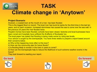 TASK Climate change in ‘Anytown’ Project Scenario Anytown, a coastal town at the mouth of a river, has been flooded.  This is the biggest flood on record. The local river has burst its banks for the third time in the last ten years, and on each occasion, increased storminess has caused the sea to come over the sea wall. In the previous 25 years the river flooded twice. People's homes have been flooded, schools have been closed, factories and local businesses have been ruined and hospitals have suffered the ill-effects of floodwater too.  The local paper has stated that flooding is being made worse by rising sea levels. Your advice is sought by the townspeople. You have three weeks to prepare a report based around their concerns below . a) Why is this happening more often to this town? b) How can the community plan for future floods? c) Is flooding likely to worsen in the town in years to come? d) How can the townspeople help to reduce the likelihood of such extreme weather events in the future? They look forward to reading your report. Go back Go forward 