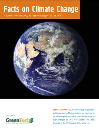 Facts on Climate Change
A summary of the 2007 Assessment Report of the IPCC




                                           CLIMATE CHANGE is already having measurable
                                           consequences and future impacts are expected to
 A summary by:
                                           be wide-ranging and costly. How can we adapt to
                                           such changes or limit their extent? The latest
                                           findings of the IPCC provide some answers.
 
