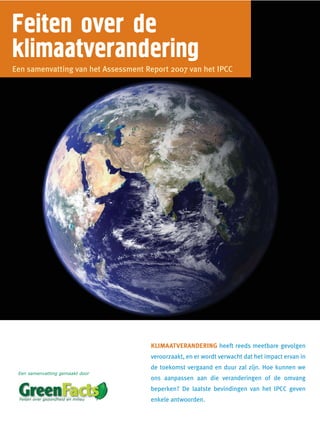 Feiten over de
klimaatverandering
Een samenvatting van het Assessment Report 2007 van het IPCC




                                     KLIMAATVERANDERING heeft reeds meetbare gevolgen
                                     veroorzaakt, en er wordt verwacht dat het impact ervan in
                                     de toekomst vergaand en duur zal zijn. Hoe kunnen we
 Een samenvatting gemaakt door
                                     ons aanpassen aan die veranderingen of de omvang
                                     beperken? De laatste bevindingen van het IPCC geven
                                     enkele antwoorden.
 