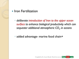 Iron Fertilization 
◦deliberate introduction of Iron to the upper ocean surface to enhance biological productivity which can sequester additional atmospheric CO2 in oceans 
◦added advantage- marine food chain+  