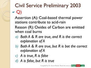 Civil Service Preliminary 2003 
 Q) 
Assertion (A): Coal-based thermal power stations contribute to acid-rain 
Reason (R): Oxides of Carbon are emitted when coal burns 
a)Both A & R are true, and R is the correct explanation of A 
b)Both A & R are true, but R is bot the correct explanation of A 
c)A is true, R is false 
d)A is false, but R is true  