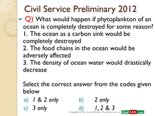 Civil Service Preliminary 2012 
 Q) What would happen if phytoplankton of an ocean is completely destroyed for some reason? 1. The ocean as a carbon sink would be completely destroyed 2. The food chains in the ocean would be adversely affected 3. The density of ocean water would drastically decrease Select the correct answer from the codes given below 
a) 1 & 2 only b) 2 only 
c) 3 only d) 1, 2 & 3  