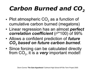Carbon Burned and CO 2 Plot atmospheric CO 2  as a function of cumulative carbon burned (megatons) Linear regression has an almost  perfect   correlation coefficient  (r 2 *100) of 99% Allows a confident prediction of  future CO 2  based on future carbon burned .  Since forcing can be calculated directly from CO 2 , it is a  very  important model! Devin Cormia  ‘The Gaia Hypothesis’  Carlmont High School AP Bio Term Project 2005 