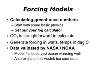 Forcing Models Calculating greenhouse numbers Start with some basic physics Get out your log calculator CO 2  is straightforward to calculate Generate forcing in watts, temps in deg C Data validated by NASA / NOAA Model fits observed ocean warming well Also explains the Vostok ice core data 