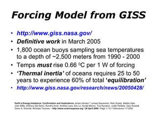 Forcing Model from GISS http://www.giss.nasa.gov/   Definitive work  in March 2005 1,800 ocean buoys sampling sea temperatures to a depth of ~2,500 meters from 1990 - 2000 Temps  must  rise 0.66  0 C per 1 W of forcing ‘ Thermal inertia’  of oceans requires 25 to 50 years to experience 60% of total  ‘ equilibration’ http://www.giss.nasa.gov/research/news/20050428/ Earth’s Energy Imbalance: Confirmation and Implications  James Hansen,* Larissa Nazarenko, Reto Ruedy, Makiko Sato, Josh Willis, Anthony Del Genio, Dorothy Koch, Andrew Lacis, Ken Lo, Surabi Menon, Tica Novakov, Judith Perlwitz, Gary Russell, Gavin A. Schmidt, Nicholas Tausnev –  http://www.sciencexpress.org / 28 April 2004  / Page 1/ 10.1126/science.1110252 