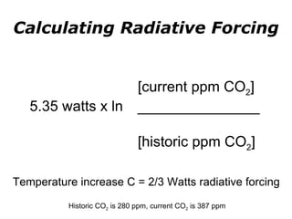 Calculating Radiative Forcing 5.35 watts x ln [current ppm CO 2 ]  _______________ [historic ppm CO 2 ] Temperature increase C = 2/3 Watts radiative forcing   Historic CO 2  is 280 ppm, current CO 2  is 387 ppm 