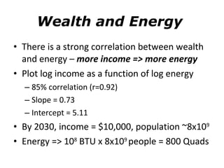 Wealth and Energy  There is a strong correlation between wealth and energy –  more income => more energy Plot log income as a function of log energy 85% correlation (r=0.92) Slope = 0.73 Intercept = 5.11 By 2030, income = $10,000, population ~8x10 9 Energy => 10 8  BTU x 8x10 9  people = 800 Quads 