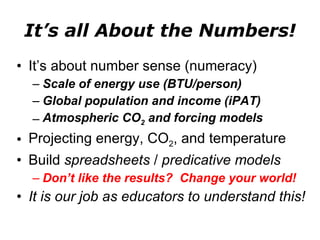 It’s all About the Numbers! It’s about number sense (numeracy) Scale of energy use (BTU/person) Global population and income (iPAT) Atmospheric CO 2  and forcing models Projecting energy, CO 2 , and temperature Build  spreadsheets  /  predicative models Don’t like the results?  Change your world! It is our job as educators to understand this! 