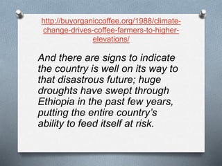 http://buyorganiccoffee.org/1988/climate-
change-drives-coffee-farmers-to-higher-
elevations/
And there are signs to indicate
the country is well on its way to
that disastrous future; huge
droughts have swept through
Ethiopia in the past few years,
putting the entire country’s
ability to feed itself at risk.
 