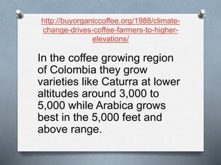 http://buyorganiccoffee.org/1988/climate-
change-drives-coffee-farmers-to-higher-
elevations/
In the coffee growing region
of Colombia they grow
varieties like Caturra at lower
altitudes around 3,000 to
5,000 while Arabica grows
best in the 5,000 feet and
above range.
 