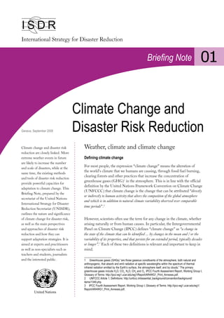 I S D R
Briefing Note 01
Climate Change and
Disaster Risk Reduction
Climate change and disaster risk
reduction are closely linked. More
extreme weather events in future
are likely to increase the number
and scale of disasters, while at the
same time, the existing methods
and tools of disaster risk reduction
provide powerful capacities for
adaptation to climate change. This
Briefing Note, prepared by the
secretariat of the United Nations
International Strategy for Disaster
Reduction Secretariat (UNISDR),
outlines the nature and significance
of climate change for disaster risk,
as well as the main perspectives
and approaches of disaster risk
reduction and how they can
support adaptation strategies. It is
aimed at experts and practitioners
as well as non-specialists such as
teachers and students, journalists
and the interested public.
Geneva, September 2008
Weather, climate and climate change
Defining climate change
For most people, the expression “climate change” means the alteration of
the world’s climate that we humans are causing, through fossil fuel burning,
clearing forests and other practices that increase the concentration of
greenhouse gases (GHG)1
in the atmosphere. This is in line with the official
definition by the United Nations Framework Convention on Climate Change
(UNFCCC) that climate change is the change that can be attributed “directly
or indirectly to human activity that alters the composition of the global atmosphere
and which is in addition to natural climate variability observed over comparable
time periods”.2
However, scientists often use the term for any change in the climate, whether
arising naturally or from human causes. In particular, the Intergovernmental
Panel on Climate Change (IPCC) defines “climate change” as “a change in
the state of the climate that can be identified ... by changes in the mean and / or the
variability of its properties, and that persists for an extended period, typically decades
or longer”.3
Each of these two definitions is relevant and important to keep in
mind.
1 Greenhouse gases (GHGs) “are those gaseous constituents of the atmosphere, both natural and
anthropogenic, that absorb and emit radiation at specific wavelengths within the spectrum of thermal
infrared radiation emitted by the Earth’s surface, the atmosphere itself, and by clouds.” The primary
greenhouse gases include H2
O, CO2
, N2
O, CH4
and O3
. IPCC Fourth Assessment Report, Working Group I,
Glossary of Terms: http://ipcc-wg1.ucar.edu/wg1/Report/AR4WG1_Print_Annexes.pdf.
2 UNFCCC Article 1, Definitions: http://unfccc.int/essential_background/convention/background/
items/1349.php.
3 IPCC Fourth Assessment Report, Working Group I, Glossary of Terms: http://ipcc-wg1.ucar.edu/wg1/
Report/AR4WG1_Print_Annexes.pdf.
United Nations
 