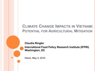 CLIMATE CHANGE IMPACTS IN VIETNAM:
POTENTIAL FOR AGRICULTURAL MITIGATION


 Claudia Ringler
 International Food Policy Research Institute (IFPRI)
 Washington, DC

 Hanoi, May 3, 2010
 