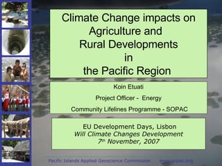 Pacific Islands Applied Geoscience Commission  www.sopac.org EU Development Days, Lisbon Will Climate Changes Development 7 th  November, 2007 Climate Change impacts on Agriculture and  Rural Developments in the Pacific Region  Koin Etuati Project Officer -  Energy Community Lifelines Programme - SOPAC 