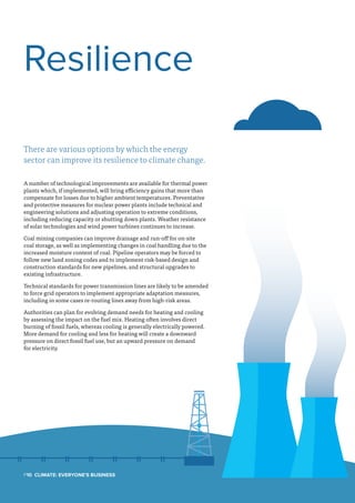 There are various options by which the energy
sector can improve its resilience to climate change.
A number of technological improvements are available for thermal power
plants which, if implemented, will bring efficiency gains that more than
compensate for losses due to higher ambient temperatures. Preventative
and protective measures for nuclear power plants include technical and
engineering solutions and adjusting operation to extreme conditions,
including reducing capacity or shutting down plants. Weather resistance
of solar technologies and wind power turbines continues to increase.
Coal mining companies can improve drainage and run-off for on-site
coal storage, as well as implementing changes in coal handling due to the
increased moisture content of coal. Pipeline operators may be forced to
follow new land zoning codes and to implement risk-based design and
construction standards for new pipelines, and structural upgrades to
existing infrastructure.
Technical standards for power transmission lines are likely to be amended
to force grid operators to implement appropriate adaptation measures,
including in some cases re-routing lines away from high-risk areas.
Authorities can plan for evolving demand needs for heating and cooling
by assessing the impact on the fuel mix. Heating often involves direct
burning of fossil fuels, whereas cooling is generally electrically powered.
More demand for cooling and less for heating will create a downward
pressure on direct fossil fuel use, but an upward pressure on demand
for electricity.
Resilience
P10  Climate: Everyone's Business
 