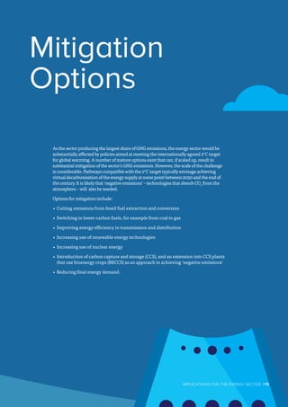 Mitigation
Options
As the sector producing the largest share of GHG emissions, the energy sector would be
substantially affected by policies aimed at meeting the internationally agreed 2°C target
for global warming. A number of mature options exist that can, if scaled up, result in
substantial mitigation of the sector’s GHG emissions. However, the scale of the challenge
is considerable. Pathways compatible with the 2°C target typically envisage achieving
virtual decarbonisation of the energy supply at some point between 2050 and the end of
the century. It is likely that ‘negative emissions’ – technologies that absorb CO2
from the
atmosphere – will also be needed.
Options for mitigation include:
•	Cutting emissions from fossil fuel extraction and conversion
•	Switching to lower-carbon fuels, for example from coal to gas
•	Improving energy efficiency in transmission and distribution
•	Increasing use of renewable energy technologies
•	Increasing use of nuclear energy
•	Introduction of carbon capture and storage (CCS), and an extension into CCS plants
that use bioenergy crops (BECCS) as an approach to achieving ‘negative emissions’
•	Reducing final energy demand.
IMPLICATIONS FOR THE ENERGY SECTOR  P11
 