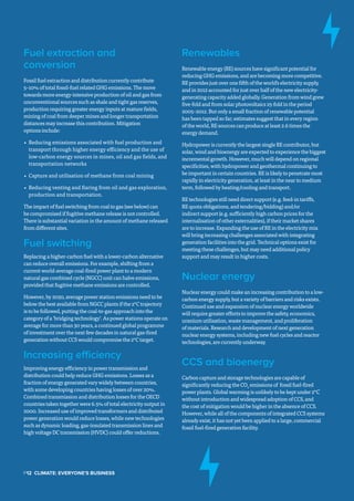 Fuel extraction and
conversion
Fossil fuel extraction and distribution currently contribute
5–10% of total fossil-fuel related GHG emissions. The move
towards more energy-intensive production of oil and gas from
unconventional sources such as shale and tight gas reserves,
production requiring greater energy inputs at mature fields,
mining of coal from deeper mines and longer transportation
distances may increase this contribution. Mitigation
options include:
•	 Reducing emissions associated with fuel production and
transport through higher energy efficiency and the use of
low-carbon energy sources in mines, oil and gas fields, and
transportation networks
•	 Capture and utilisation of methane from coal mining
•	 Reducing venting and flaring from oil and gas exploration,
production and transportation.
The impact of fuel switching from coal to gas (see below) can
be compromised if fugitive methane release is not controlled.
There is substantial variation in the amount of methane released
from different sites.
Fuel switching
Replacing a higher-carbon fuel with a lower-carbon alternative
can reduce overall emissions. For example, shifting from a
current world-average coal-fired power plant to a modern
natural gas combined cycle (NGCC) unit can halve emissions,
provided that fugitive methane emissions are controlled.
However, by 2050, average power station emissions need to be
below the best available from NGCC plants if the 2°C trajectory
is to be followed, putting the coal-to-gas approach into the
category of a ‘bridging technology’. As power stations operate on
average for more than 30 years, a continued global programme
of investment over the next few decades in natural gas-fired
generation without CCS would compromise the 2°C target.
Increasing efficiency
Improving energy efficiency in power transmission and
distribution could help reduce GHG emissions. Losses as a
fraction of energy generated vary widely between countries,
with some developing countries having losses of over 20%.
Combined transmission and distribution losses for the OECD
countries taken together were 6.5% of total electricity output in
2000. Increased use of improved transformers and distributed
power generation would reduce losses, while new technologies
such as dynamic loading, gas-insulated transmission lines and
high voltage DC transmission (HVDC) could offer reductions.
Renewables
Renewable energy (RE) sources have significant potential for
reducing GHG emissions, and are becoming more competitive.
RE provides just over one fifth of the world’s electricity supply,
and in 2012 accounted for just over half of the new electricity-
generating capacity added globally. Generation from wind grew
five-fold and from solar photovoltaics 25-fold in the period
2005–2012. But only a small fraction of renewable potential
has been tapped so far; estimates suggest that in every region
of the world, RE sources can produce at least 2.6 times the
energy demand.
Hydropower is currently the largest single RE contributor, but
solar, wind and bioenergy are expected to experience the biggest
incremental growth. However, much will depend on regional
specificities, with hydropower and geothermal continuing to
be important in certain countries. RE is likely to penetrate most
rapidly in electricity generation, at least in the near to medium
term, followed by heating/cooling and transport.
RE technologies still need direct support (e.g. feed-in tariffs,
RE quota obligations, and tendering/bidding) and/or
indirect support (e.g. sufficiently high carbon prices for the
internalisation of other externalities), if their market shares
are to increase. Expanding the use of RE in the electricity mix
will bring increasing challenges associated with integrating
generation facilities into the grid. Technical options exist for
meeting these challenges, but may need additional policy
support and may result in higher costs.
Nuclear energy
Nuclear energy could make an increasing contribution to a low-
carbon energy supply, but a variety of barriers and risks exists.
Continued use and expansion of nuclear energy worldwide
will require greater efforts to improve the safety, economics,
uranium utilisation, waste management, and proliferation
of materials. Research and development of next generation
nuclear energy systems, including new fuel cycles and reactor
technologies, are currently underway.
CCS and bioenergy
Carbon capture and storage technologies are capable of
significantly reducing the CO2
emissions of fossil fuel-fired
power plants. Global warming is unlikely to be kept under 2°C
without introduction and widespread adoption of CCS, and
the cost of mitigation would be higher in the absence of CCS.
However, while all of the components of integrated CCS systems
already exist, it has not yet been applied to a large, commercial
fossil fuel-fired generation facility.
P12  Climate: Everyone's Business
 