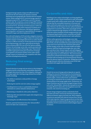 Geological storage capacity is large and sufficient to meet
demand over the 21st century, but capacity is unevenly
distributed and not geographically matched with the emission
centres. Global underground CO2
practical storage capacity is
estimated at 3900 Gt CO2
, of which just 0.03 Gt CO2
has been
utilised to date. By comparison, annual average GHG emissions
from fossil fuels and industrial sources are currently estimated
at around 30 Gt CO2
. Economic incentives such as a carbon tax
on emissions or subsidies will be required if CCS plants are to
become widespread. Furthermore, well defined regulations
concerning short- and long-term responsibilities for storage are
essential for large-scale future deployment of CCS.
Even with swift adoption of CCS and other mitigation measures,
scenarios indicate that the 2°C target is likely to be missed unless
‘negative emission’ technologies (also known as carbon dioxide
removal, or CDR) are introduced. Producing electricity and heat
by burning bioenergy crops, then capturing and storing the
carbon emissions (BECCS) is one of the few options available.
However, the technology carries risks, mainly associated with
the large-scale production of bioenergy crops. These include
unreliable supply (particularly given projections of changes
to precipitation and extreme weather events under climate
change), impacts on biodiversity, and competition with other
land uses including food production.
Reducing final energy
demand
Demand reduction in energy end-use sectors is a key strategy for
mitigation (and for achieving wider sustainability objectives),
and largely determines the scale of the mitigation challenge for
the energy supply side. Limiting energy demand has multiple
benefits, including:
•	 The ability to maintain a wide portfolio of energy
technologies
•	 Reducing the need for new low-carbon energy supplies
•	 Avoiding lock-in to new, or a potentially premature
retirement of, carbon-intensive infrastructure
•	 Maximising co-benefits for other policy objectives
•	 Reducing risks associated with supply-side mitigation (e.g.
bioenergy crops)
•	 Increasing the cost-effectiveness of the transition.
However, potential limitations from the ‘rebound effect’
need to be taken into consideration.
Co-benefits and risks
Switching to low-carbon technologies can bring significant
co-benefits. In 2010, China’s investment in solar technologies
created nearly half a million power sector jobs. Projections
indicate that the renewables industries in Germany and
Spain could each employ 500 000 to 600 000 people by
2030. However, the net impact of a low-carbon transition on
employment is uncertain. Jobs in the coal and gas sectors
could be retained through adoption of CCS. Other benefits
of the low-carbon transition include energy security, rural
development (particularly in poor countries), and health
improvements through reduced air and water pollution.
All low-carbon generation technologies carry risks.
Hydropower systems disrupt river flows, wind turbines can
affect birds, and all renewables (but particularly bioenergy
crops) need more land than their fossil fuel alternatives.
Nuclear energy carries risks to human health and safety.
However, fossil fuel-based technologies also carry risks
(over and above their climate impact), and well-designed
low-carbon electricity supply systems outperform fossil fuel-
based approaches on most indicators. The environmental
performance of fossil fuel-based technologies is expected
to decline with increasing use of unconventional resources,
given the adverse impacts of extraction. Mitigating emissions
through demand reduction eliminates some of the risks
associated with supply-side interventions.
Policy
Overall, the success of energy policies depends on capacity
building, the removal of financial barriers, the development
of a solid legal framework, and sufficient regulatory stability.
Property rights, contract enforcement, and emissions
accounting are essential for the successful implementation of
climate policies in the energy supply sector. Furthermore, the
impact of policies may be less than envisaged owing to factors
such as the ‘rebound effect’, wherein (for example) an increase
in energy efficiency reduces the cost of appliance use to the
consumer, who reacts by increasing use.
Climate change mitigation policies could devalue fossil
fuel assets and reduce revenues for fossil fuel exporters, but
differences between regions and fuels exist. Most mitigation
scenarios are associated with reduced revenues from coal and
oil for major exporters. Impacts on gas producers are less clear,
and could involve increased profits for gas exporters up to 2050.
Availability of CCS in some scenarios would mitigate impacts
on revenue.
IMPLICATIONS FOR THE ENERGY SECTOR  P13
 