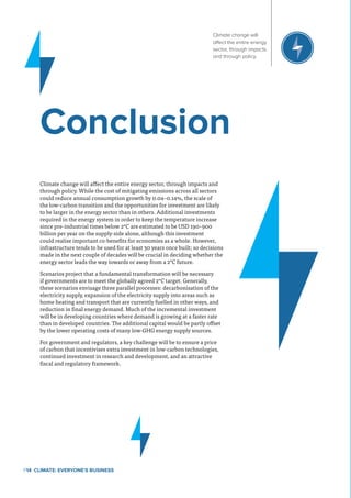 Climate change will affect the entire energy sector, through impacts and
through policy. While the cost of mitigating emissions across all sectors
could reduce annual consumption growth by 0.04–0.14%, the scale of
the low-carbon transition and the opportunities for investment are likely
to be larger in the energy sector than in others. Additional investments
required in the energy system in order to keep the temperature increase
since pre-industrial times below 2°C are estimated to be USD 190–900
billion per year on the supply-side alone, although this investment
could realise important co-benefits for economies as a whole. However,
infrastructure tends to be used for at least 30 years once built; so decisions
made in the next couple of decades will be crucial in deciding whether the
energy sector leads the way towards or away from a 2°C future.
Scenarios project that a fundamental transformation will be necessary
if governments are to meet the globally agreed 2°C target. Generally,
these scenarios envisage three parallel processes: decarbonisation of the
electricity supply, expansion of the electricity supply into areas such as
home heating and transport that are currently fuelled in other ways, and
reduction in final energy demand. Much of the incremental investment
will be in developing countries where demand is growing at a faster rate
than in developed countries. The additional capital would be partly offset
by the lower operating costs of many low-GHG energy supply sources.
For government and regulators, a key challenge will be to ensure a price
of carbon that incentivises extra investment in low-carbon technologies,
continued investment in research and development, and an attractive
fiscal and regulatory framework.
Conclusion
P14  Climate: Everyone's Business
Climate change will
affect the entire energy
sector, through impacts
and through policy.
 