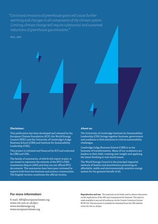 For more information:
E-mail: AR5@europeanclimate.org
www.cisl.cam.ac.uk/ipcc
www.worldenergy.org
www.europeanclimate.org
“Continued emissions of greenhouse gases will cause further
warming and changes in all components of the climate system.
Limiting climate change will require substantial and sustained
reductions of greenhouse gas emissions.”
IPCC, 2013
Disclaimer:
This publication has been developed and released by the
European Climate Foundation (ECF), the World Energy
Council (WEC) and the University of Cambridge’s Judge
Business School (CJBS) and Institute for Sustainability
Leadership (CISL).
This project is initiated and financed by ECF and endorsed
by CJBS and CISL.
The family of summaries, of which this report is part, is
not meant to represent the entirety of the IPCC’s Fifth
Assessment Report (AR5) and they are not official IPCC
documents. The summaries have been peer-reviewed by
experts both from the business and science communities.
The English version constitutes the official version.
About us:
The University of Cambridge Institute for Sustainability
Leadership (CISL) brings together business, government
and academia to find solutions to critical sustainability
challenges.
Cambridge Judge Business School (CJBS) is in the
business of transformation. Many of our academics are
leaders in their field, creating new insight and applying
the latest thinking to real-world issues.
The World Energy Council is the principal impartial
network of leaders and practitioners promoting an
affordable, stable and environmentally sensitive energy
system for the greatest benefit of all.
Reproduction and use:  The materials can be freely used to advance discussion
on the implications of the AR5 and consequences for business. The report is
made available to any and all audiences via the Creative Commons License
BY-NC-SA. This document is available for download from the CISL website:
www.cisl.cam.ac.uk/ipcc
 