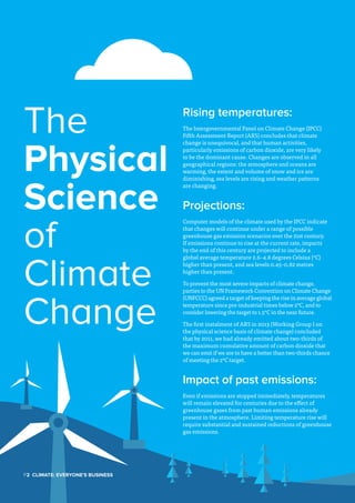 P2  Climate: Everyone's Business
The
Physical
Science
of
Climate
Change
Rising temperatures:
The Intergovernmental Panel on Climate Change (IPCC)
Fifth Assessment Report (AR5) concludes that climate
change is unequivocal, and that human activities,
particularly emissions of carbon dioxide, are very likely
to be the dominant cause. Changes are observed in all
geographical regions: the atmosphere and oceans are
warming, the extent and volume of snow and ice are
diminishing, sea levels are rising and weather patterns
are changing.
Projections:
Computer models of the climate used by the IPCC indicate
that changes will continue under a range of possible
greenhouse gas emission scenarios over the 21st century.
If emissions continue to rise at the current rate, impacts
by the end of this century are projected to include a
global average temperature 2.6–4.8 degrees Celsius (°C)
higher than present, and sea levels 0.45–0.82 metres
higher than present.
To prevent the most severe impacts of climate change,
parties to the UN Framework Convention on Climate Change
(UNFCCC) agreed a target of keeping the rise in average global
temperature since pre-industrial times below 2°C, and to
consider lowering the target to 1.5°C in the near future.
The first instalment of AR5 in 2013 (Working Group I on
the physical science basis of climate change) concluded
that by 2011, we had already emitted about two-thirds of
the maximum cumulative amount of carbon dioxide that
we can emit if we are to have a better than two-thirds chance
of meeting the 2°C target.
Impact of past emissions:
Even if emissions are stopped immediately, temperatures
will remain elevated for centuries due to the effect of
greenhouse gases from past human emissions already
present in the atmosphere. Limiting temperature rise will
require substantial and sustained reductions of greenhouse
gas emissions.
 