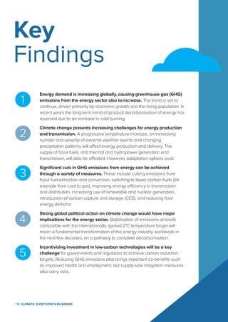P4  Climate: Everyone's Business
Key
Findings
Energy demand is increasing globally, causing greenhouse gas (GHG)
emissions from the energy sector also to increase. The trend is set to
continue, driven primarily by economic growth and the rising population. In
recent years the long-term trend of gradual decarbonisation of energy has
reversed due to an increase in coal burning.
Climate change presents increasing challenges for energy production
and transmission. A progressive temperature increase, an increasing
number and severity of extreme weather events and changing
precipitation patterns will affect energy production and delivery. The
supply of fossil fuels, and thermal and hydropower generation and
transmission, will also be affected. However, adaptation options exist.
Significant cuts in GHG emissions from energy can be achieved
through a variety of measures. These include cutting emissions from
fossil fuel extraction and conversion, switching to lower-carbon fuels (for
example from coal to gas), improving energy efficiency in transmission
and distribution, increasing use of renewable and nuclear generation,
introduction of carbon capture and storage (CCS), and reducing final
energy demand.
Strong global political action on climate change would have major
implications for the energy sector. Stabilisation of emissions at levels
compatible with the internationally agreed 2°C temperature target will
mean a fundamental transformation of the energy industry worldwide in
the next few decades, on a pathway to complete decarbonisation.
Incentivising investment in low-carbon technologies will be a key
challenge for governments and regulators to achieve carbon reduction
targets. Reducing GHG emissions also brings important co-benefits such
as improved health and employment, but supply-side mitigation measures
also carry risks.
 