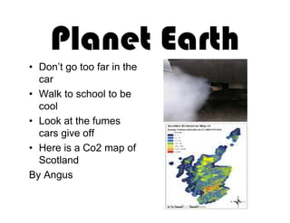 Planet Earth
• Don’t go too far in the
  car
• Walk to school to be
  cool
• Look at the fumes
  cars give off
• Here is a Co2 map of
  Scotland
By Angus
