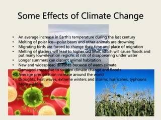 Some Effects of Climate Change
• An average increase in Earth’s temperature during the last century
• Melting of polar ice—polar bears and other animals are drowning
• Migrating birds are forced to change their time and place of migration
• Melting of glaciers will lead to higher sea level, which will cause floods and
put many low-elevation regions at risk of disappearing under water
• Longer summers can disrupt animal habitation
• New and widespread diseases because of warm climate
• Damaged crops due to sudden climate change and floods
• Average precipitation increase around the world
• Droughts, heat waves, extreme winters and storms, hurricanes, typhoons
• More wildfires
 