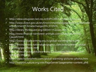 Works Cited
• http://www.edugreen.teri.res.in/EXPLORE/climate/causes.htm
• http://www.direct.gov.uk/en/Environmentandgreenerliving/Thewider
environment/Climatechange/DG_072920
• http://library.thinkquest.org/J003411/causes.htm
• http://www.tropical-rainforest-animals.com/Global-Warming-
Causes.html
• http://www.globalwarming.org.in/global-warming-facts.php
• http://environment.nationalgeographic.com/environment/global-
warming/gw-effects.html
• http://www.effectofglobalwarming.com/images/What-is-global-
warming-img.jpg
• http://www.hickerphoto.com/global-warming-pictures-photos.htm
• http://support.nature.org/site/PageServer?pagename=contest_ph6
 