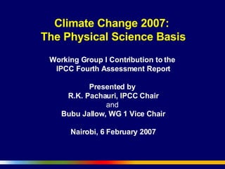 Climate Change 2007:  The Physical Science Basis Working Group I Contribution to the  IPCC Fourth Assessment Report   Presented by  R.K. Pachauri, IPCC Chair and   Bubu Jallow, WG 1 Vice Chair Nairobi, 6 February 2007 