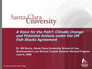 A Voice for the Fish?: Climate Change and Potential Actions under the UN Fish Stocks Agreement Dr. Wil Burns, Santa Clara University School of Law Southwestern Law School Canada Summer Abroad Program June 6, 2008 
