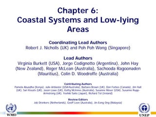 Chapter 6:
  Coastal Systems and Low-lying
              Areas
                     Coordinating Lead Authors
         Robert J. Nicholls (UK) and Poh Poh Wong (Singapore)

                          Lead Authors
 Virginia Burkett (USA), Jorge Codignotto (Argentina), John Hay
(New Zealand), Roger McLean (Australia), Sachooda Ragoonaden
            (Mauritius), Colin D. Woodroffe (Australia)

                                          Contributing Authors
Pamela Abuodha (Kenya), Julie Arblaster (USA/Australia), Barbara Brown (UK), Don Forbes (Canada), Jim Hall
 (UK), Sari Kovats (UK), Jason Lowe (UK), Kathy McInnes (Australia), Susanne Moser (USA), Susanne Rupp-
                         Armstrong (UK), Yoshiki Saito (Japan), Richard Tol (Ireland)

                                             Review Editors
                Job Dronkers (Netherlands), Geoff Love (Australia), Jin-Eong Ong (Malaysia)
 