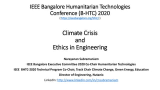 IEEE Bangalore Humanitarian Technologies
Conference (B-HTC) 2020
( https://ieeebangalore.org/bhtc/ )
Climate Crisis
and
Ethics in Engineering
Narayanan Subramaniam
IEEE Bangalore Executive Committee 2020 Co-Chair Humanitarian Technologies
IEEE BHTC-2020 Technical Program Co-Chair, Track Chair Climate Change, Green Energy, Education
Director of Engineering, Nutanix
LinkedIn: http://www.linkedin.com/in/cnsubramaniam
 