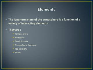 • The long-term state of the atmosphere is a function of a
variety of interacting elements.
• They are :
Temperature
Humidity
Precipitation
Atmospheric Pressure
Topography
Wind
 