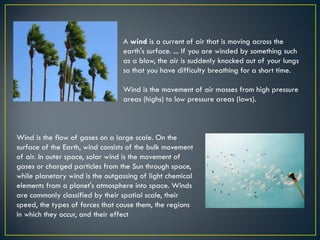 A wind is a current of air that is moving across the
earth's surface. ... If you are winded by something such
as a blow, the air is suddenly knocked out of your lungs
so that you have difficulty breathing for a short time.
Wind is the movement of air masses from high pressure
areas (highs) to low pressure areas (lows).
Wind is the flow of gases on a large scale. On the
surface of the Earth, wind consists of the bulk movement
of air. In outer space, solar wind is the movement of
gases or charged particles from the Sun through space,
while planetary wind is the outgassing of light chemical
elements from a planet's atmosphere into space. Winds
are commonly classified by their spatial scale, their
speed, the types of forces that cause them, the regions
in which they occur, and their effect
 