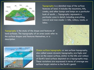 Topography is a detailed map of the surface
features of land. It includes the mountains, hills,
creeks, and other bumps and lumps on a particular
hunk of earth. ... Topography represents a
particular area in detail, including everything
natural and man-made — hills, valleys, roads, or
lakes.
Topography is the study of the shape and features of
land surfaces. The topography of an area could refer to
the surface shapes and features themselves, or a
description
Ocean surface topography or sea surface topography,
also called ocean dynamic topography, are highs and
lows on the ocean surface, similar to the hills and valleys
of Earth's land surface depicted on a topographic map.
These variations are expressed in terms of average sea
surface height relative to the Earth's geoid.
 