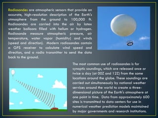 Radiosondes are atmospheric sensors that provide an
accurate, high-resolution description of the Earth's
atmosphere from the ground to 100,000 ft.
Radiosondes are carried into the air by latex
weather balloons filled with helium or hydrogen.
Radiosonde measure atmospheric pressure, air
temperature, water vapor (humidity) and winds
(speed and direction). Modern radiosondes contain
a GPS receiver to calculate wind speed and
direction, and a radio transmitter to send the data
back to the ground.
The most common use of radiosondes is for
synoptic soundings, which are released once or
twice a day (at 00Z and 12Z) from the same
locations around the globe. These soundings are
carried out simultaneously by national weather
services around the world to create a three-
dimensional picture of the Earth's atmosphere at
one point in time. Data from approximately 600
sites is transmitted to data centers for use in
numerical weather prediction models maintained
by major governments and research institutions.
 