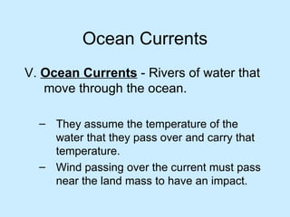 Ocean Currents V.  Ocean Currents  - Rivers of water that move through the ocean. They assume the temperature of the water that they pass over and carry that temperature. Wind passing over the current must pass near the land mass to have an impact. 