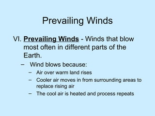 Prevailing Winds VI.  Prevailing Winds  - Winds that blow most often in different parts of the Earth. Wind blows because: Air over warm land rises Cooler air moves in from surrounding areas to replace rising air The cool air is heated and process repeats 