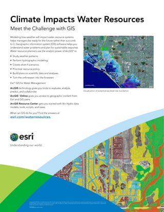 Climate Impacts Water Resources
Meet the Challenge with GIS
Modeling how weather will impact water resource systems
helps managers be ready for the future rather than succumb
to it. Geographic information system (GIS) software helps you
understand water problems and plan for sustainable response.
Water resource planners use the analytic power of ArcGIS® to
•	 Study weather patterns.
•	 Perform hydrographic modeling.
•	 Create what-if scenarios.
•	 Prioritize resource policy.
•	 Build plans on scientific data and analyses.
•	 Turn the unforeseen into the foreseen.
Esri® GIS for Water Management
ArcGIS technology gives you tools to evaluate, analyze,
predict, and collaborate.

Visualization of potential sea level rise inundation.

ArcGIS Online gives you access to geographic content from
Esri and GIS users.
SM

ArcGIS Resource Center gets you started with Arc Hydro data
models, tools, scripts, and news.
What can GIS do for you? Find the answers at 		

esri.com/waterresources.

Copyright © 2013 Esri. All rights reserved. Esri, the Esri globe logo, ArcGIS, and esri.com are trademarks, registered trademarks, or service marks of Esri in the
United States, the European Community, or certain other jurisdictions. Other companies and products mentioned herein may be trademarks or registered
trademarks of their respective trademark owners.

139384 Esri7.6C11/13ml

 